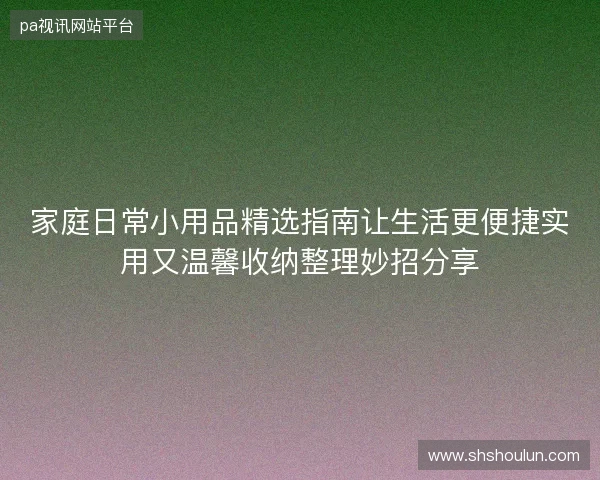 家庭日常小用品精选指南让生活更便捷实用又温馨收纳整理妙招分享 家庭日常小用品精选指南让生活更便捷实用又温馨收纳整理妙招分享