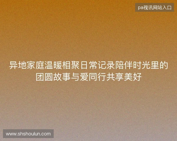 异地家庭温暖相聚日常记录陪伴时光里的团圆故事与爱同行共享美好 异地家庭温暖相聚日常记录陪伴时光里的团圆故事与爱同行共享美好