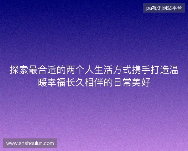 探索最合适的两个人生活方式携手打造温暖幸福长久相伴的日常美好 探索最合适的两个人生活方式携手打造温暖幸福长久相伴的日常美好
