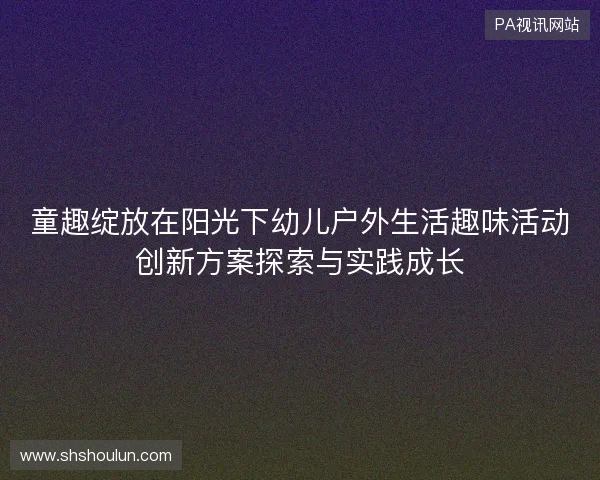 童趣绽放在阳光下幼儿户外生活趣味活动创新方案探索与实践成长