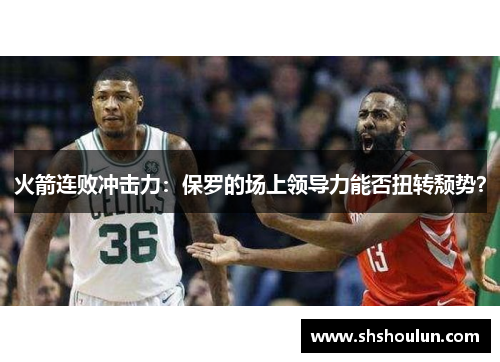 火箭连败冲击力：保罗的场上领导力能否扭转颓势？