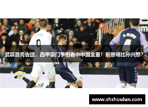 武磊首秀告捷，西甲豪门争相看中中国金童！前景堪比孙兴慜？